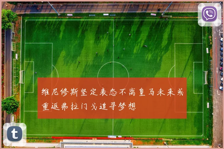 维尼修斯坚定表态不离皇马未来或重返弗拉门戈追寻梦想
