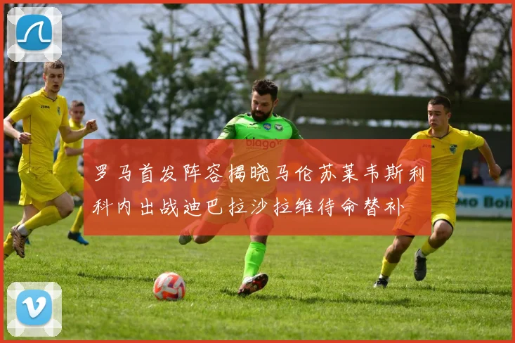罗马首发阵容揭晓马伦苏莱韦斯利科内出战迪巴拉沙拉维待命替补
