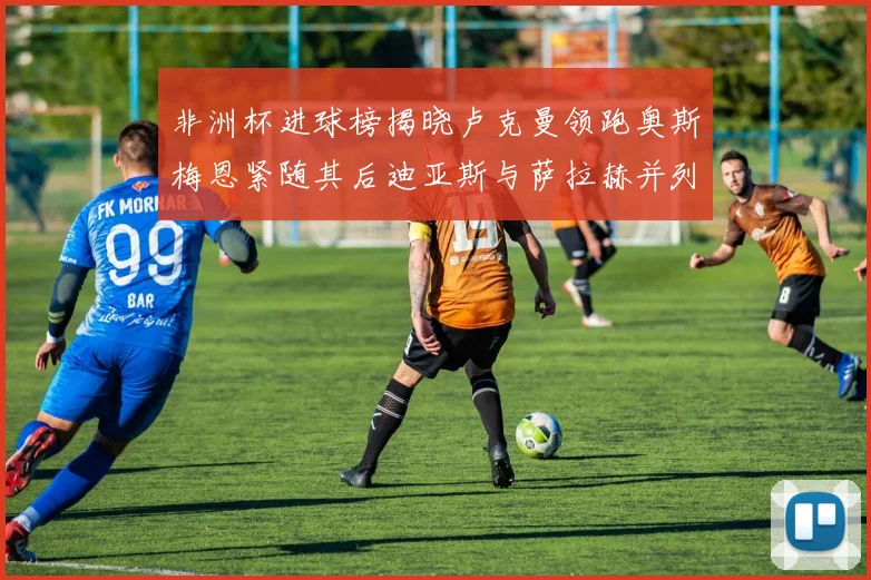 非洲杯进球榜揭晓卢克曼领跑奥斯梅恩紧随其后迪亚斯与萨拉赫并列第三
