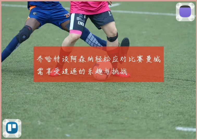乔哈特谈阿森纳轻松应对比赛曼城需享受追逐的乐趣与挑战
