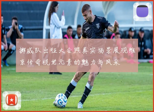 挪威队出征大合照真实场景展现维京传奇视觉元素的魅力与风采