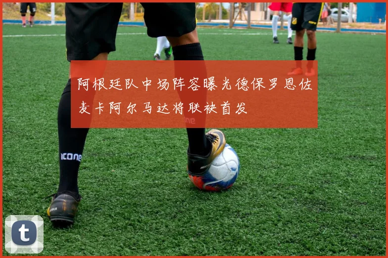 阿根廷队中场阵容曝光德保罗恩佐麦卡阿尔马达将联袂首发