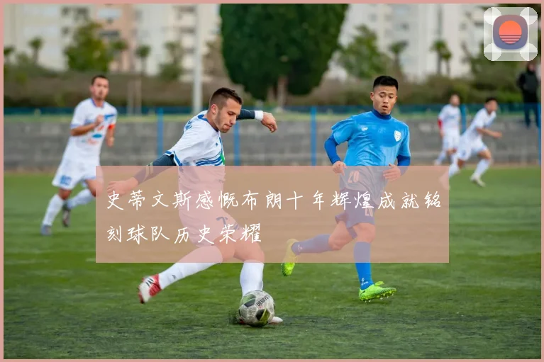 史蒂文斯感慨布朗十年辉煌成就铭刻球队历史荣耀