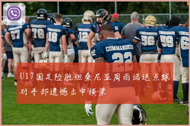 U17国足险胜坦桑尼亚周雨诺送点球对手却遗憾击中横梁