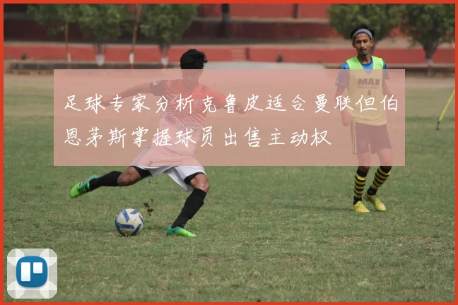 足球专家分析克鲁皮适合曼联但伯恩茅斯掌握球员出售主动权