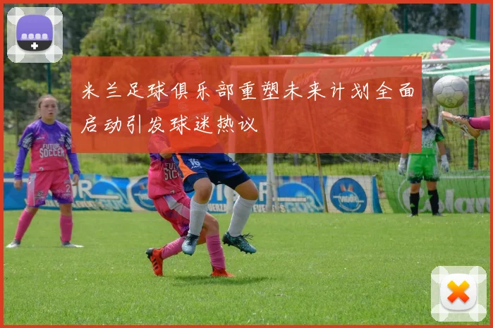 米兰足球俱乐部重塑未来计划全面启动引发球迷热议