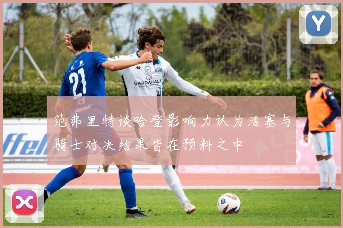 范弗里特谈哈登影响力认为活塞与骑士对决结果皆在预料之中