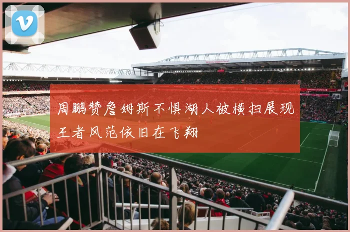 周鹏赞詹姆斯不惧湖人被横扫展现王者风范依旧在飞翔
