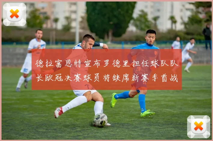 德拉富恩特宣布罗德里担任球队队长欧冠决赛球员将缺席新赛季首战