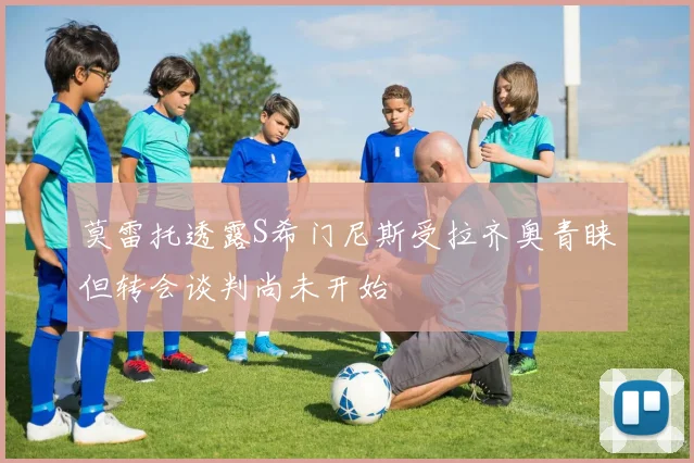 莫雷托透露S希门尼斯受拉齐奥青睐但转会谈判尚未开始