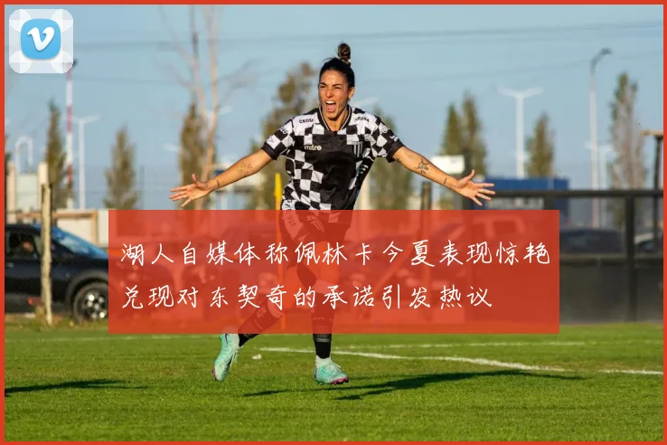 湖人自媒体称佩林卡今夏表现惊艳兑现对东契奇的承诺引发热议