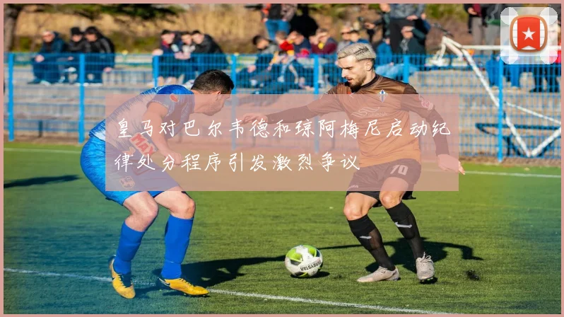 皇马对巴尔韦德和琼阿梅尼启动纪律处分程序引发激烈争议