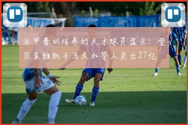 法甲青训培养的天才球员盘点：登贝莱雅凯卡马文加等人卖出27亿