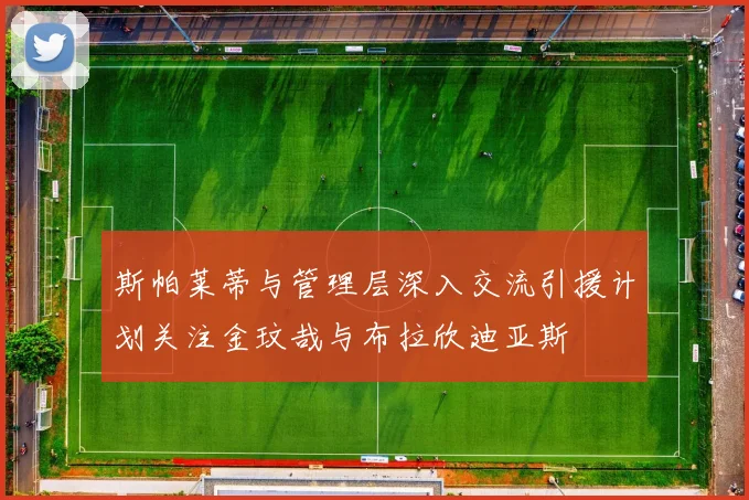 斯帕莱蒂与管理层深入交流引援计划关注金玟哉与布拉欣迪亚斯