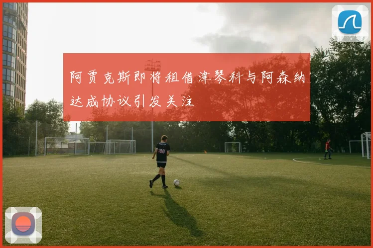 阿贾克斯即将租借津琴科与阿森纳达成协议引发关注