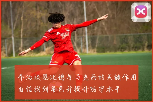 乔治谈恩比德与马克西的关键作用自信找到角色并提升防守水平